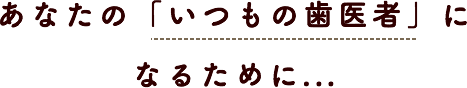 あなたの「いつもの歯医者」になるために あなたの「いつもの歯医者」になるために